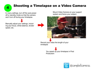 Shooting a Timelapse on a Video Camera
4
@campbellcameras
Mount Video Camera on your support
system and frame your subject
In menu settings, turn off the auto power
off or standby mode so that the camera
won’t turn off during your timelapse.
Manually adjust your settings, includ-
ing your focus, white balance, shutter
speed, etc.
Record your video the length of your
timelapse
You speed up your timelapse in Post
Production
 