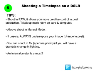 Shooting a Timelapse on a DSLR
5
@campbellcameras
• Shoot in RAW, it allows you more creative control in post
production. Takes up more room on card & computer.
• Always shoot in Manual Mode.
• If unsure, ALWAYS underexpose your image (change in post)
• You can shoot in AV (aperture priority) if you will have a
dramatic change in lighting.
• An intervalometer is a must!!
TIPS:
 