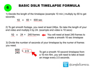 BASIC DSLR TIMELAPSE FORMULA
6
@campbellcameras
1) Decide the length of the timelapse (example 10 min.) multiply by 60 to get
seconds.
10
2) To get smooth footage, you need at least 24fps. So take the length of your
end video and multiply it by 24. (example end video is 10 secs)
You will need at least 240 frames to
create a smooth 10 sec timelapse
3) Divide the number of seconds of your timelapse by the numer of frames
you need.
60x = 600 sec
10 24x = 240 frames
600
240
= 2.5 To get a smooth 10 second timelapse from
a 10 min film, you will need to take at least
an image every 2.5 seconds.
 