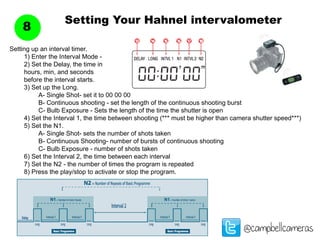Setting Your Hahnel intervalometer
8
@campbellcameras
Setting up an interval timer.
	 1) Enter the Interval Mode -
	 2) Set the Delay, the time in
	 hours, min, and seconds
	 before the interval starts.
	 3) Set up the Long.
		 A- Single Shot- set it to 00 00 00
		 B- Continuous shooting - set the length of the continuous shooting burst
		 C- Bulb Exposure - Sets the length of the time the shutter is open
	 4) Set the Interval 1, the time between shooting (*** must be higher than camera shutter speed***)
	 5) Set the N1.
		 A- Single Shot- sets the number of shots taken
		 B- Continuous Shooting- number of bursts of continuous shooting
		 C- Bulb Exposure - number of shots taken
	 6) Set the Interval 2, the time between each interval
	 7) Set the N2 - the number of times the program is repeated
	 8) Press the play/stop to activate or stop the program.
 