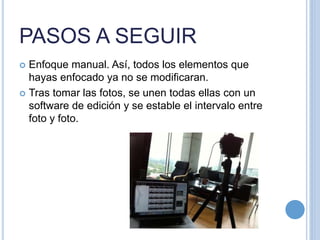 PASOS A SEGUIR
 Enfoque manual. Así, todos los elementos que
hayas enfocado ya no se modificaran.
 Tras tomar las fotos, se unen todas ellas con un
software de edición y se estable el intervalo entre
foto y foto.
 