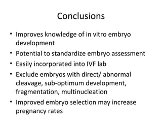 Conclusions
• Improves knowledge of in vitro embryo
development
• Potential to standardize embryo assessment
• Easily incorporated into IVF lab
• Exclude embryos with direct/ abnormal
cleavage, sub-optimum development,
fragmentation, multinucleation
• Improved embryo selection may increase
pregnancy rates
 
