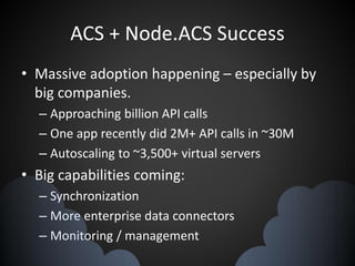 ACS + Node.ACS Success
• Massive adoption happening – especially by
big companies.
– Approaching billion API calls
– One app recently did 2M+ API calls in ~30M
– Autoscaling to ~3,500+ virtual servers
• Big capabilities coming:
– Synchronization
– More enterprise data connectors
– Monitoring / management
 
