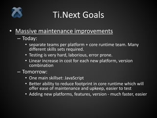 Ti.Next Goals
• Massive maintenance improvements
– Today:
• separate teams per platform + core runtime team. Many
different skills sets required.
• Testing is very hard, laborious, error prone.
• Linear increase in cost for each new platform, version
combination
– Tomorrow:
• One main skillset: JavaScript
• Better ability to reduce footprint in core runtime which will
offer ease of maintenance and upkeep, easier to test
• Adding new platforms, features, version - much faster, easier
 