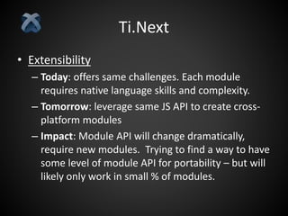 Ti.Next
• Extensibility
– Today: offers same challenges. Each module
requires native language skills and complexity.
– Tomorrow: leverage same JS API to create cross-
platform modules
– Impact: Module API will change dramatically,
require new modules. Trying to find a way to have
some level of module API for portability – but will
likely only work in small % of modules.
 