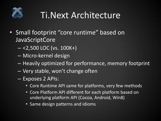 Ti.Next Architecture
• Small footprint “core runtime” based on
JavaScriptCore
– <2,500 LOC (vs. 100K+)
– Micro-kernel design
– Heavily optimized for performance, memory footprint
– Very stable, won’t change often
– Exposes 2 APIs:
• Core Runtime API same for platforms, very few methods
• Core Platform API different for each platform based on
underlying platform API (Cocoa, Android, Win8)
• Same design patterns and idioms
 