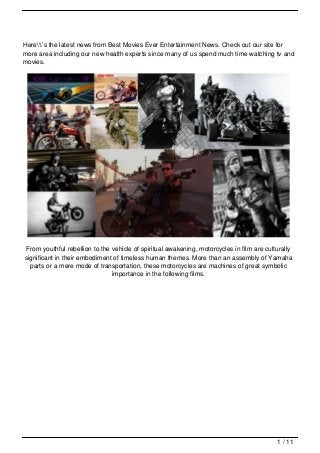 Here’s the latest news from Best Movies Ever Entertainment News. Check out our site for
more area including our new health experts since many of us spend much time watching tv and
movies.




 From youthful rebellion to the vehicle of spiritual awakening, motorcycles in film are culturally
significant in their embodiment of timeless human themes. More than an assembly of Yamaha
  parts or a mere mode of transportation, these motorcycles are machines of great symbolic
                                importance in the following films.




                                                                                            1 / 11
 