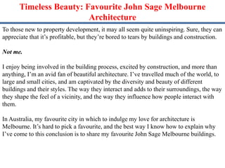 Timeless Beauty: Favourite John Sage Melbourne
Architecture
To those new to property development, it may all seem quite uninspiring. Sure, they can
appreciate that it’s profitable, but they’re bored to tears by buildings and construction.
Not me.
I enjoy being involved in the building process, excited by construction, and more than
anything, I’m an avid fan of beautiful architecture. I’ve travelled much of the world, to
large and small cities, and am captivated by the diversity and beauty of different
buildings and their styles. The way they interact and adds to their surroundings, the way
they shape the feel of a vicinity, and the way they influence how people interact with
them.
In Australia, my favourite city in which to indulge my love for architecture is
Melbourne. It’s hard to pick a favourite, and the best way I know how to explain why
I’ve come to this conclusion is to share my favourite John Sage Melbourne buildings.
 