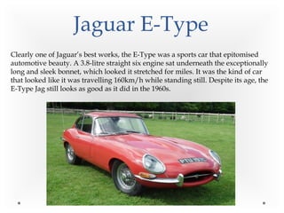 Jaguar E-Type
Clearly one of Jaguar’s best works, the E-Type was a sports car that epitomised
automotive beauty. A 3.8-litre straight six engine sat underneath the exceptionally
long and sleek bonnet, which looked it stretched for miles. It was the kind of car
that looked like it was travelling 160km/h while standing still. Despite its age, the
E-Type Jag still looks as good as it did in the 1960s.
 