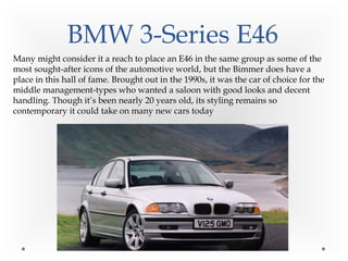 BMW 3-Series E46
Many might consider it a reach to place an E46 in the same group as some of the
most sought-after icons of the automotive world, but the Bimmer does have a
place in this hall of fame. Brought out in the 1990s, it was the car of choice for the
middle management-types who wanted a saloon with good looks and decent
handling. Though it’s been nearly 20 years old, its styling remains so
contemporary it could take on many new cars today
 