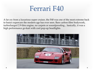 Ferrari F40
A far cry from a luxurious super cruiser, the F40 was one of the most extreme back
to basics supercars the modern age has ever seen. Bare carbon fibre bodywork,
turbocharged 2.9-litre engine, no carpets or soundproofing... basically, it was a
high performance go-kart with cool pop-up headlights.
 