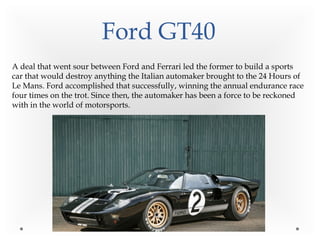 Ford GT40
A deal that went sour between Ford and Ferrari led the former to build a sports
car that would destroy anything the Italian automaker brought to the 24 Hours of
Le Mans. Ford accomplished that successfully, winning the annual endurance race
four times on the trot. Since then, the automaker has been a force to be reckoned
with in the world of motorsports.
 