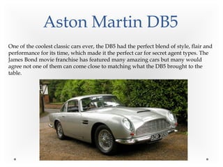 Aston Martin DB5
One of the coolest classic cars ever, the DB5 had the perfect blend of style, flair and
performance for its time, which made it the perfect car for secret agent types. The
James Bond movie franchise has featured many amazing cars but many would
agree not one of them can come close to matching what the DB5 brought to the
table.
 