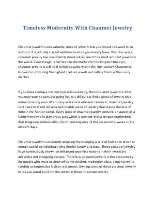 Timeless Modernity With Chaumet Jewelry
Chaumet jewelry is one valuable piece of jewelry that you would not want to be
without. It is actually a great addition to what you already have. Over the years,
chaumet jewelry has consistently stood out as one of the most eminent jewelry in
the world. Even though it has been in the market for the longest time ever,
chaumet jewelry is still held in high regards within the high society. Chaumet is
known for producing the highest couture jewels and selling them in the luxury
market.
If you have a unique interest in precious jewelry, then chaumet jewelry is what
you may want to consider going for. It is difficult to find a piece of jewelry that
remains trendy even after many years have elapsed. However, chaumet jewelry
continues to stand out as a fashionable piece of jewelry that stands the test of
time in the fashion sense. Every piece of chaumet jewelry contains an aspect of a
living memory of a glamorous past which is scented with a unique resplendent
that brings out individuality, charm and elegance of the person who wears in the
modern days.
Chaumet jewelry is constantly adapting the changing world of fashion in order to
remain useful to individuals who cherish luxury and class. These pieces of jewelry
have continuously shown an enhanced expertise evident in their invariably
attractive and intriguing designs. Therefore, chaumet jewelry is the best jewelry
for people who want to show off some timeless modernity, class, elegance while
sending an impressive fashion statement. Owning some of these precious jewelry
helps you stand out from the crowd in those important events.
 