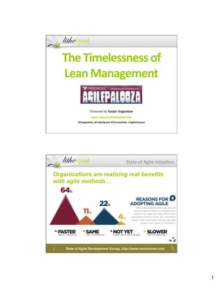 The	
  Timelessness	
  of	
  
        Lean	
  Management                    	
  
                                              	
  
                                              	
  
                                              	
  
                                              	
  
                                              	
  
                          Presented	
  by	
  Sanjiv	
  Augustine	
  
                           Sanjiv.Augustine@LitheSpeed.com	
  

               @Saugustine,	
  @LitheSpeed,	
  @VersionOne,	
  #AgilePalooza	
  




                                                             State	
  of	
  Agile	
  Adop.on	
  

Organizations are realizing real benefits
with agile methods…




2	
     State of Agile Development Survey, http://www.versionone.com




                                                                                                   1
 