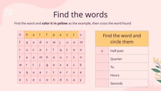 Find the words
h h a l f p a s t v
f q u d x w j u o m
r u c a t l q t o o
f a a m h o u r s n
w r t j g o x a z k
x q u a r t e r x e
e s e c o n d s a y
Find the word and
circle them
x Half past
Quarter
To
Hours
Seconds
Find the word and color it in yellow as the example, then cross the word found
 