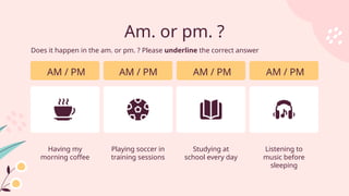 Am. or pm. ?
AM / PM
Having my
morning coffee
AM / PM
Playing soccer in
training sessions
AM / PM
Studying at
school every day
AM / PM
Listening to
music before
sleeping
Does it happen in the am. or pm. ? Please underline the correct answer
 