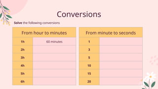 Conversions
Solve the following conversions
From hour to minutes
1h 60 minutes
2h
3h
4h
5h
6h
From minute to seconds
1
3
5
10
15
20
 