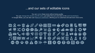 You can resize these icons without losing quality.
You can change the stroke and fill color; just select the icon and click on the paint bucket/pen.
In Google Slides, you can also use Flaticon’s extension, allowing you to customize and add even more icons.
...and our sets of editable icons
 