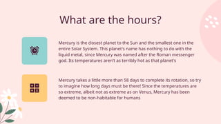 What are the hours?
Mercury takes a little more than 58 days to complete its rotation, so try
to imagine how long days must be there! Since the temperatures are
so extreme, albeit not as extreme as on Venus, Mercury has been
deemed to be non-habitable for humans
Mercury is the closest planet to the Sun and the smallest one in the
entire Solar System. This planet's name has nothing to do with the
liquid metal, since Mercury was named after the Roman messenger
god. Its temperatures aren't as terribly hot as that planet's
 