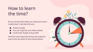 How to learn
the time?
Do you know what helps you make your point
crystal clear? Lists like this one:
● They’re simple
● You can organize your ideas clearly
● You’ll never forget to buy milk!
And the most important thing: the audience
won’t miss the point of your presentation
 