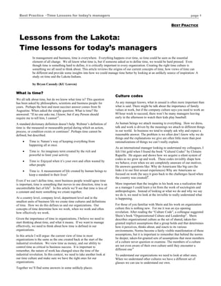 Best Practice · Time Lessons for today’s managers                                                                                       page 1


                                                                                                                          BEST PRACTICE


  Lessons from the Lakota:
  Time lessons for today’s managers
             In management and business, time is everywhere. Everything happens over time, so time could be seen as the essential
             element of all change. We all know what time is, but if someone asked us to define time, we would be hard pressed. Even
             though time is something hard to define, it is critically important to every organization. Creating the right time culture is
             something we all need to think about. This article reviews the origins of our current concepts of time, how views of time can
             be different and provide some insights into how we could manage time better by looking at an unlikely source of inspiration: A
             study on time and the Lakota Indians.

             by Bryan Cassady (KU Leuven)

What is time?
                                                                               Culture codes
We all talk about time, but do we know what time is? This question
has been asked by philosophers, scientists and business people for             As any manager knows, what in unsaid is often more important than
years. Perhaps the best and most succinct answer comes from St                 what is said. There might be talk about the importance of family
Augustine. When asked the simple question: What is time? He                    values at work, but if the company culture says you need to work an
answered: “If no one asks me, I know; but if any Person should                 80 hour week to succeed, there won’t be many managers leaving
require me to tell him, I cannot”1.                                            early in the afternoon to watch their kids play baseball.

A standard dictionary definition doesn’t help. Webster’s definition of         As human beings we attach meaning to everything. How we dress,
time is: the measured or measurable period during which an action,             talk and work is driven by the meanings we attach to different things
process, or condition exists or continues2. Perhaps time cannot be             in our world. In business we tend to simply ask why and expect a
defined, but described.                                                        reasonable answer. The problem is we often don’t know why we do
                                                                               things and the explanations we give are often little more than post
     •    Time is: Nature’s way of keeping everything from                     rationalizations of things we can’t really explain.
          happening all at once.
                                                                               As an international manager looking to understand my colleagues, I
     •    Time is: An imaginary term created by the rich and                   felt I hit gold when I found the book “Cultural Codes” by Clotaire
          powerful to limit your activity                                      Rapaille. He argues and shows how we acquire a silent system of
                                                                               codes as we grow up and work. These codes invisibly shape how
     •    Time is: Enjoyed when it’s your own and often wasted by              we behave, even when we are completely unaware of our motives.
          other people
                                                                               He answers questions like: Why do Americans like big cars (he
     •    Time is: A measurement of life created by human beings to            links it to our first sexual experiences) Why are Americans so
          keep a standard in their lives3                                      focused on work (he says it goes back to the challenges faced when
                                                                               the country was created)5.
Even if we can’t define time, most business people would agree time
is important, time is something that moves in one direction, time is an        More important than the insights in his book was a realization that
uncontrollable fact of life4. In this article we’ll see that time is less of   as a manager I could learn a lot from the work of sociologists and
a constant and more something we create together.                              anthropologists. Instead of looking at what we do and why we say
                                                                               we do it, we need to look at the invisible to really understand what
At a country level, company level, department level and in the                 is happening.
smallest units of business life we create time cultures and definitions
of time. How we do this defines us and our organizations. Our                  For those of you familiar with Shein and his work on organization
concepts of time determine how we work, when we work and often                 culture this is nothing new. For me it was an eye opening
how effectively we work.                                                       revelation. After reading the “Culture Code”, a colleague suggested
                                                                               Shein’s book “Organizational Culture and Leadership”. Shein
Given the importance of time in organizations, I believe we need to            describes organizational culture as the set of shared, taken-for-
start thinking about time, and what it means. If we want to manage             granted implicit assumptions that a group holds and that determines
effectively, we need to think about how time is defined in our                 how it perceives, thinks about, and reacts to its various
organizations.                                                                 environments. Norms become a fairly visible manifestation of these
In this article I will argue: the current view of time in most                 assumptions, but it is important to remember that behind the norms
organizations is the same as the one created back at the start of the          lie deeper, taken-for-granted sets of assumptions that most members
industrial revolution. We view time as money, and our ability to               of a culture never question or examine. The members of a culture
control time as critical to business success. It is important to               are not even aware of their own culture until they encounter a
remember, the nature of work has changed since the time of the                 different one.6
industrial revolution. In this context, we need to take another look at        To understand our organizations we need to look at other ones.
our time culture and make sure we have the right ones for our                  When we understand other cultures we have a different set of
organizations.                                                                 glasses we can use to understand our own.
Together we’ll find some answers in some unlikely places.
 