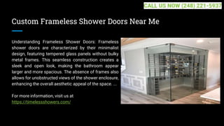 Custom Frameless Shower Doors Near Me
Understanding Frameless Shower Doors: Frameless
shower doors are characterized by their minimalist
design, featuring tempered glass panels without bulky
metal frames. This seamless construction creates a
sleek and open look, making the bathroom appear
larger and more spacious. The absence of frames also
allows for unobstructed views of the shower enclosure,
enhancing the overall aesthetic appeal of the space. ...
For more information, visit us at
https://timelessshowers.com/
CALL US NOW (248) 221-5937
 