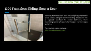 1300 Frameless Sliding Shower Door
Moreover, frameless doors allow natural light to penetrate the
space, creating a brighter and more inviting atmosphere. This
is especially beneficial for smaller bathrooms, where
maximizing natural light can make the space feel more open
and airy. ...
For more information, visit us at
https://timelessshowers.com/
CALL US NOW (248) 221-5937
 