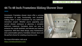 44 To 48 Inch Frameless Sliding Shower Door
Conclusion: Frameless shower doors offer a winning
combination of style, functionality, and durability,
making them a smart investment for any bathroom
renovation project. Whether you're upgrading your
current shower enclosure or planning a complete
bathroom makeover, frameless doors are sure to
enhance the overall aesthetic and elevate your bathing
experience. With their sleek design, easy maintenance,
and customizable options, frameless shower doors are
the perfect choice for creating a luxurious and... ...
For more information, visit us at
https://timelessshowers.com/
CALL US NOW (248) 221-5937
 
