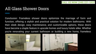 All Glass Shower Doors
Conclusion: Frameless shower doors epitomize the marriage of form and
function, offering a stylish and practical solution for modern bathrooms. With
their sleek design, easy maintenance, and customizable options, these doors
have become a staple feature in upscale homes and luxury hotels alike. Whether
you're renovating your current bathroom or building a new home, frameless
shower... ...
CALL US NOW (248) 221-5937
 