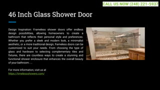 46 Inch Glass Shower Door
Design Inspiration: Frameless shower doors offer endless
design possibilities, allowing homeowners to create a
bathroom that reflects their personal style and preferences.
Whether you prefer a sleek and modern look, a minimalist
aesthetic, or a more traditional design, frameless doors can be
customized to suit your needs. From choosing the type of
glass and hardware to selecting complementary tiles and
fixtures, there are countless ways to create a stunning and
functional shower enclosure that enhances the overall beauty
of your bathroom. ...
For more information, visit us at
https://timelessshowers.com/
CALL US NOW (248) 221-5937
 
