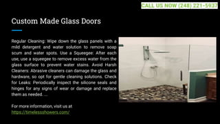 Custom Made Glass Doors
Regular Cleaning: Wipe down the glass panels with a
mild detergent and water solution to remove soap
scum and water spots. Use a Squeegee: After each
use, use a squeegee to remove excess water from the
glass surface to prevent water stains. Avoid Harsh
Cleaners: Abrasive cleaners can damage the glass and
hardware, so opt for gentle cleaning solutions. Check
for Leaks: Periodically inspect the silicone seals and
hinges for any signs of wear or damage and replace
them as needed. ...
For more information, visit us at
https://timelessshowers.com/
CALL US NOW (248) 221-5937
 