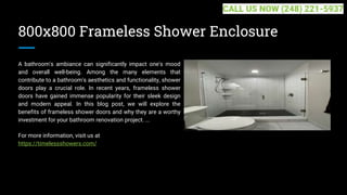 800x800 Frameless Shower Enclosure
A bathroom's ambiance can significantly impact one's mood
and overall well-being. Among the many elements that
contribute to a bathroom's aesthetics and functionality, shower
doors play a crucial role. In recent years, frameless shower
doors have gained immense popularity for their sleek design
and modern appeal. In this blog post, we will explore the
benefits of frameless shower doors and why they are a worthy
investment for your bathroom renovation project. ...
For more information, visit us at
https://timelessshowers.com/
CALL US NOW (248) 221-5937
 