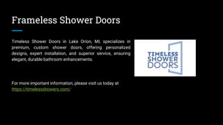 Frameless Shower Doors
Timeless Shower Doors in Lake Orion, MI, specializes in
premium, custom shower doors, offering personalized
designs, expert installation, and superior service, ensuring
elegant, durable bathroom enhancements.
For more important information, please visit us today at
https://timelessshowers.com/
 