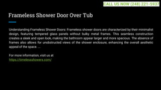 Frameless Shower Door Over Tub
Understanding Frameless Shower Doors: Frameless shower doors are characterized by their minimalist
design, featuring tempered glass panels without bulky metal frames. This seamless construction
creates a sleek and open look, making the bathroom appear larger and more spacious. The absence of
frames also allows for unobstructed views of the shower enclosure, enhancing the overall aesthetic
appeal of the space. ...
For more information, visit us at
https://timelessshowers.com/
CALL US NOW (248) 221-5937
 