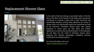 Replacement Shower Glass
In the realm of bathroom design, every detail matters. From the
tiles on the floor to the fixtures on the walls, each component
contributes to creating a space that is both functional and
aesthetically pleasing. Among these elements, the choice of
shower doors can significantly impact the overall look and feel
of the bathroom. Frameless shower doors have gained
popularity in recent years for their sleek and modern
appearance, as well as their practical benefits. In this blog post,
we will delve into the world of frameless shower doors,
exploring their features, advantages, installation process,
maintenance, and design options. ...
For more information, visit us at
https://timelessshowers.com/
CALL US NOW (248) 221-5937
 