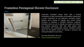 Frameless Pentagonal Shower Enclosure
Conclusion: Frameless shower doors offer a winning
combination of style, functionality, and durability, making them
a smart investment for any bathroom renovation project.
Whether you're looking to upgrade your current shower
enclosure or planning a complete bathroom makeover,
frameless doors are sure to elevate your space and enhance
your bathing experience. With their sleek design, easy
maintenance, and customizable options, frameless shower
doors are the perfect choice for creating a luxurious and
inviting atmosphere in your home. ...
For more information, visit us at
https://timelessshowers.com/
CALL US NOW (248) 221-5937
 