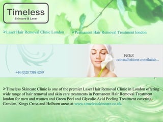Laser Hair Removal Clinic London       Permanent Hair Removal Treatment london




Timeless Skincare Clinic is one of the premier Laser Hair Removal Clinic in London offering
wide range of hair removal and skin care treatments in Permanent Hair Removal Treatment
london for men and women and Green Peel and Glycolic Acid Peeling Treatment covering
Camden, Kings Cross and Holborn areas at www.timelessskincare.co.uk.
 