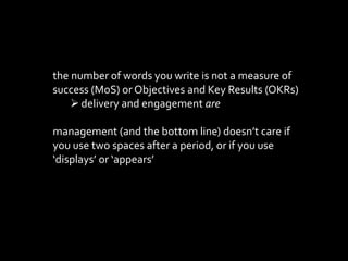 the number of words you write is not a measure of
success (MoS) or Objectives and Key Results (OKRs)
?delivery and engagement are
management (and the bottom line) doesnt care if
you use two spaces after a period, or if you use
displays or appears
 