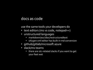 docs as code
use the same tools your developers do
? text editors (ms vs code, notepad++)
? unstructured languages
? markdown/asciidoc/restructuredtext
? oXygen xml editor has built-in md conversion
? github/gitlab/microsoft azure
? slack/ms teams
? there are stc-related slacks if you want to get
your feet wet
 