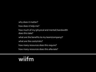 why does it matter?
how does it help me?
how much of my (physical and mental) bandwidth
does this take?
what are the benefits to my team/company/?
what are the costs/risks?
how many resources does this require?
how many resources does this alleviate?
 