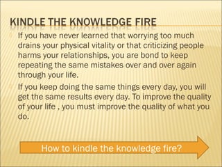    If you have never learned that worrying too much
    drains your physical vitality or that criticizing people
    harms your relationships, you are bond to keep
    repeating the same mistakes over and over again
    through your life.
   If you keep doing the same things every day, you will
    get the same results every day. To improve the quality
    of your life , you must improve the quality of what you
    do.


          How to kindle the knowledge fire?
 