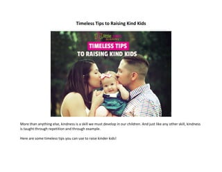 Timeless	Tips	to	Raising	Kind	Kids	
	
	
	
More	than	anything	else,	kindness	is	a	skill	we	must	develop	in	our	children.	And	just	like	any	other	skill,	kindness	
is	taught	through	repetition	and	through	example.	
	
Here	are	some	timeless	tips	you	can	use	to	raise	kinder	kids!	
	
	 	
 