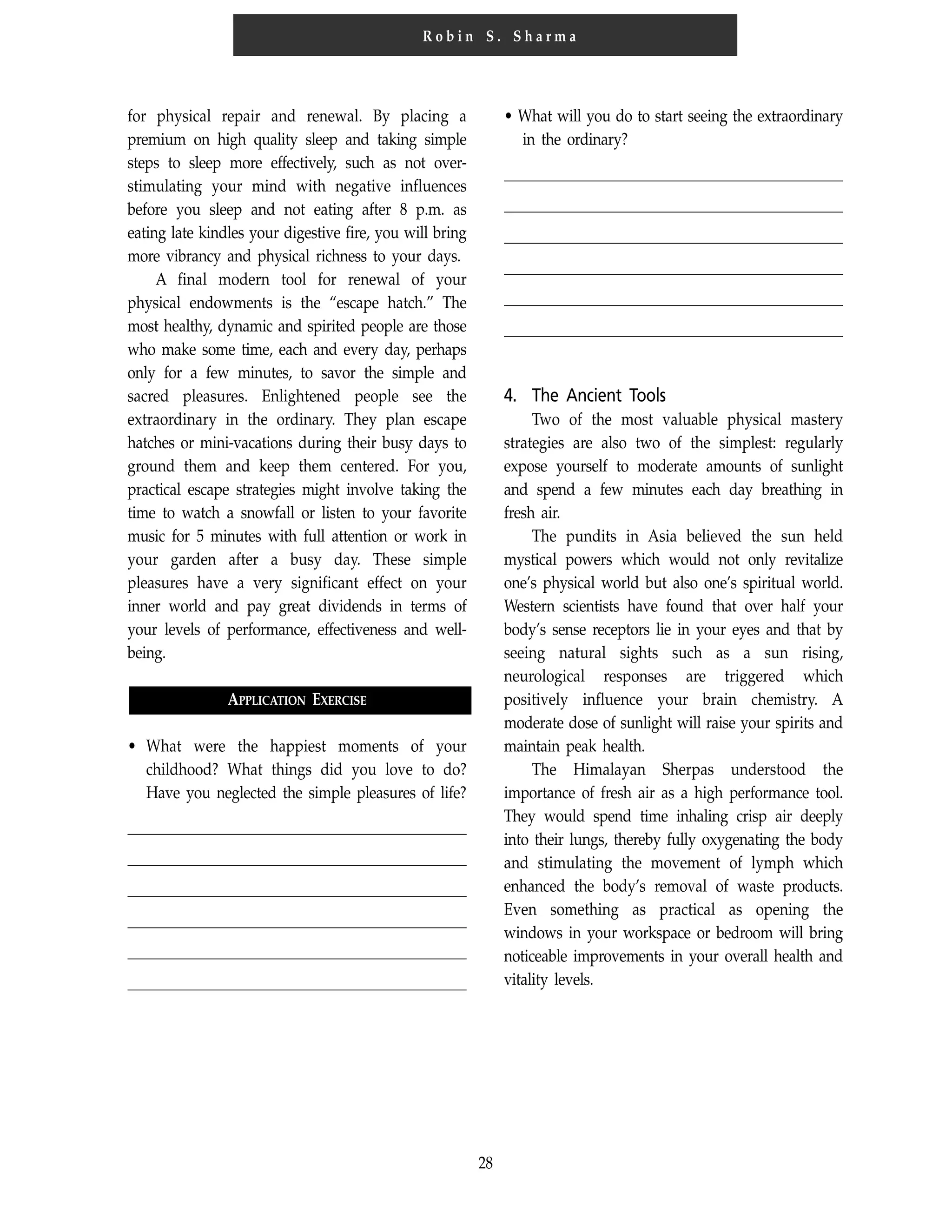 28
R o b i n S . S h a r m a
for physical repair and renewal. By placing a
premium on high quality sleep and taking simple
steps to sleep more effectively, such as not over-
stimulating your mind with negative influences
before you sleep and not eating after 8 p.m. as
eating late kindles your digestive fire, you will bring
more vibrancy and physical richness to your days.
A final modern tool for renewal of your
physical endowments is the “escape hatch.” The
most healthy, dynamic and spirited people are those
who make some time, each and every day, perhaps
only for a few minutes, to savor the simple and
sacred pleasures. Enlightened people see the
extraordinary in the ordinary. They plan escape
hatches or mini-vacations during their busy days to
ground them and keep them centered. For you,
practical escape strategies might involve taking the
time to watch a snowfall or listen to your favorite
music for 5 minutes with full attention or work in
your garden after a busy day. These simple
pleasures have a very significant effect on your
inner world and pay great dividends in terms of
your levels of performance, effectiveness and well-
being.
APPLICATION EXERCISE
• What were the happiest moments of your
childhood? What things did you love to do?
Have you neglected the simple pleasures of life?
• What will you do to start seeing the extraordinary
in the ordinary?
4. The Ancient Tools
Two of the most valuable physical mastery
strategies are also two of the simplest: regularly
expose yourself to moderate amounts of sunlight
and spend a few minutes each day breathing in
fresh air.
The pundits in Asia believed the sun held
mystical powers which would not only revitalize
one’s physical world but also one’s spiritual world.
Western scientists have found that over half your
body’s sense receptors lie in your eyes and that by
seeing natural sights such as a sun rising,
neurological responses are triggered which
positively influence your brain chemistry. A
moderate dose of sunlight will raise your spirits and
maintain peak health.
The Himalayan Sherpas understood the
importance of fresh air as a high performance tool.
They would spend time inhaling crisp air deeply
into their lungs, thereby fully oxygenating the body
and stimulating the movement of lymph which
enhanced the body’s removal of waste products.
Even something as practical as opening the
windows in your workspace or bedroom will bring
noticeable improvements in your overall health and
vitality levels.
 