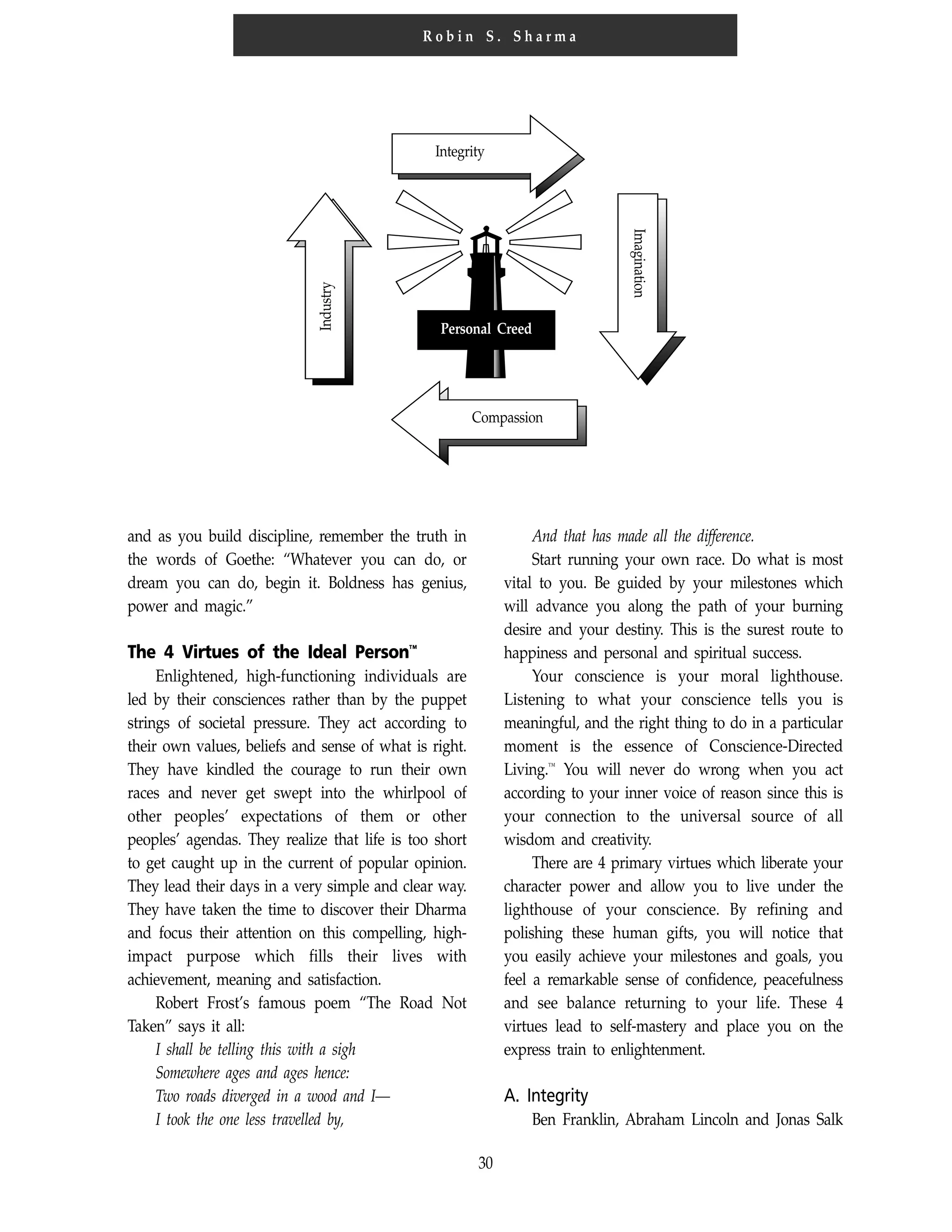 30
R o b i n S . S h a r m a
Integrity
Personal Creed
Compassion
Imagination
Industry
and as you build discipline, remember the truth in
the words of Goethe: “Whatever you can do, or
dream you can do, begin it. Boldness has genius,
power and magic.”
The 4 Virtues of the Ideal Person™
Enlightened, high-functioning individuals are
led by their consciences rather than by the puppet
strings of societal pressure. They act according to
their own values, beliefs and sense of what is right.
They have kindled the courage to run their own
races and never get swept into the whirlpool of
other peoples’ expectations of them or other
peoples’ agendas. They realize that life is too short
to get caught up in the current of popular opinion.
They lead their days in a very simple and clear way.
They have taken the time to discover their Dharma
and focus their attention on this compelling, high-
impact purpose which fills their lives with
achievement, meaning and satisfaction.
Robert Frost’s famous poem “The Road Not
Taken” says it all:
I shall be telling this with a sigh
Somewhere ages and ages hence:
Two roads diverged in a wood and I—
I took the one less travelled by,
And that has made all the difference.
Start running your own race. Do what is most
vital to you. Be guided by your milestones which
will advance you along the path of your burning
desire and your destiny. This is the surest route to
happiness and personal and spiritual success.
Your conscience is your moral lighthouse.
Listening to what your conscience tells you is
meaningful, and the right thing to do in a particular
moment is the essence of Conscience-Directed
Living.™
You will never do wrong when you act
according to your inner voice of reason since this is
your connection to the universal source of all
wisdom and creativity.
There are 4 primary virtues which liberate your
character power and allow you to live under the
lighthouse of your conscience. By refining and
polishing these human gifts, you will notice that
you easily achieve your milestones and goals, you
feel a remarkable sense of confidence, peacefulness
and see balance returning to your life. These 4
virtues lead to self-mastery and place you on the
express train to enlightenment.
A. Integrity
Ben Franklin, Abraham Lincoln and Jonas Salk
 