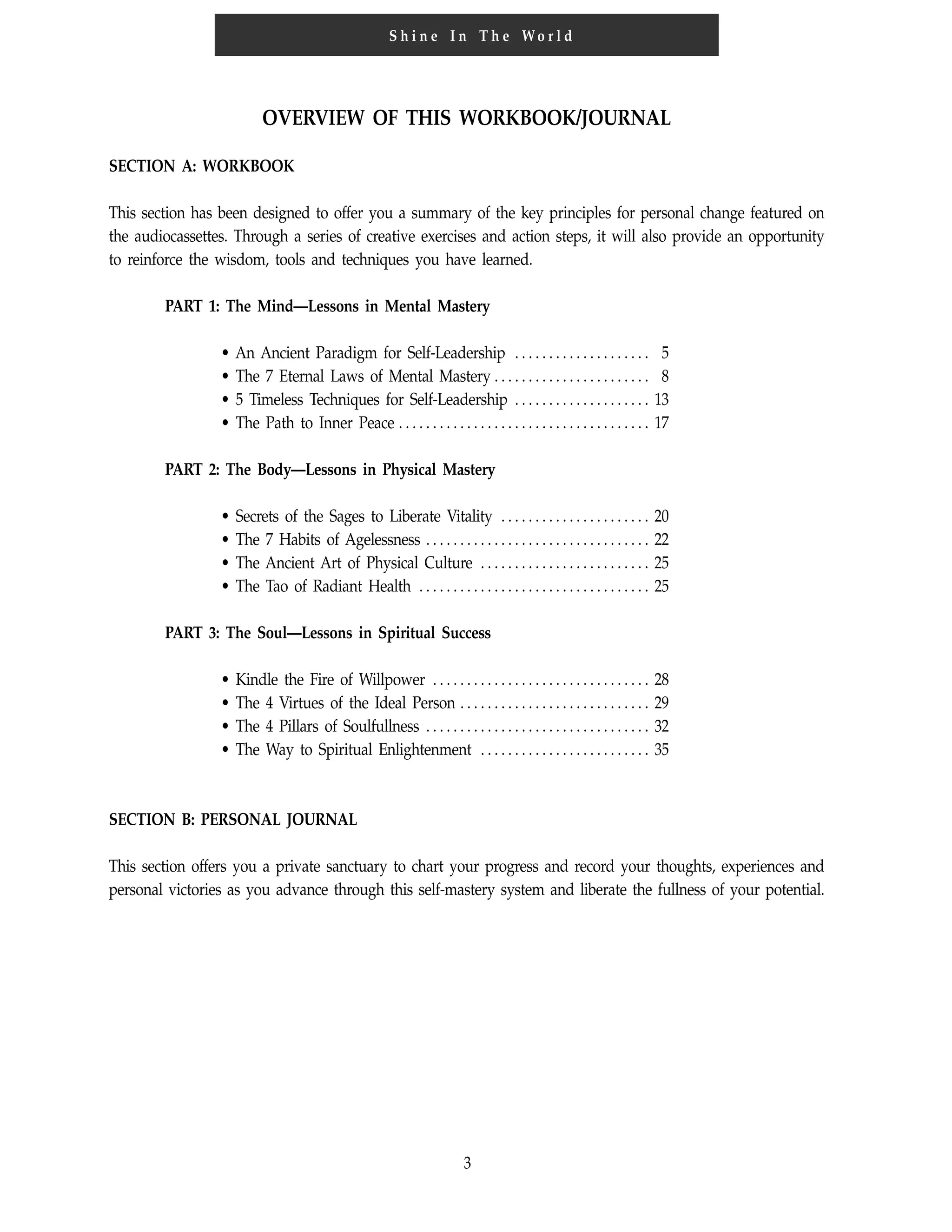 3
S h i n e I n T h e Wo r l d
OVERVIEW OF THIS WORKBOOK/JOURNAL
SECTION A: WORKBOOK
This section has been designed to offer you a summary of the key principles for personal change featured on
the audiocassettes. Through a series of creative exercises and action steps, it will also provide an opportunity
to reinforce the wisdom, tools and techniques you have learned.
PART 1: The Mind—Lessons in Mental Mastery
• An Ancient Paradigm for Self-Leadership . . . . . . . . . . . . . . . . . . . . 5
• The 7 Eternal Laws of Mental Mastery . . . . . . . . . . . . . . . . . . . . . . . 8
• 5 Timeless Techniques for Self-Leadership . . . . . . . . . . . . . . . . . . . . 13
• The Path to Inner Peace . . . . . . . . . . . . . . . . . . . . . . . . . . . . . . . . . . . . . 17
PART 2: The Body—Lessons in Physical Mastery
• Secrets of the Sages to Liberate Vitality . . . . . . . . . . . . . . . . . . . . . . 20
• The 7 Habits of Agelessness . . . . . . . . . . . . . . . . . . . . . . . . . . . . . . . . . 22
• The Ancient Art of Physical Culture . . . . . . . . . . . . . . . . . . . . . . . . . 25
• The Tao of Radiant Health . . . . . . . . . . . . . . . . . . . . . . . . . . . . . . . . . . 25
PART 3: The Soul—Lessons in Spiritual Success
• Kindle the Fire of Willpower . . . . . . . . . . . . . . . . . . . . . . . . . . . . . . . . 28
• The 4 Virtues of the Ideal Person . . . . . . . . . . . . . . . . . . . . . . . . . . . . 29
• The 4 Pillars of Soulfullness . . . . . . . . . . . . . . . . . . . . . . . . . . . . . . . . . 32
• The Way to Spiritual Enlightenment . . . . . . . . . . . . . . . . . . . . . . . . . 35
SECTION B: PERSONAL JOURNAL
This section offers you a private sanctuary to chart your progress and record your thoughts, experiences and
personal victories as you advance through this self-mastery system and liberate the fullness of your potential.
 