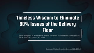 Timeless Wisdom to Eliminate
80% Issues of the Delivery
Floor
Business Wisdom from the ‘Power of 1 In 23 Out’
Issues disappear as if they never existed – without any additional investment in
the technology, tools and processes.
 