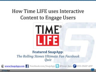 How Time LIFE uses Interactive
       Content to Engage Users




                  Featured SnapApp:
        The Rolling Stones Ultimate Fan Facebook
                           Quiz
www.SnapApp.com   Facebook.com/SnapApp   @Snap_App   855-SNAP-APP
 