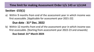 Time limit for making Assessment Order U/s 143 or U/s144
a) Within 9 months from end of the assessment year in which income was
first assessable. [Applicable for assessment year 2021-22]
Due date : 31st Dec. 2022
b) Within 12 months from end of the assessment year in which income was
first assessable. [Starting from assessment year 2022-23 and onwards]
Due Dated: 31st March 2024
Section -153(1)
 