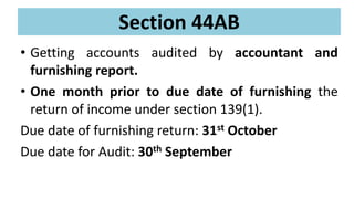 Section 44AB
• Getting accounts audited by accountant and
furnishing report.
• One month prior to due date of furnishing the
return of income under section 139(1).
Due date of furnishing return: 31st October
Due date for Audit: 30th September
 